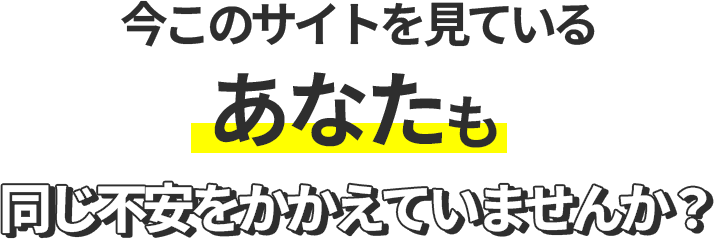 今このサイトを見ているあなたも同じ不安をかかえていませんか?